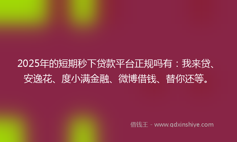 2025年的短期秒下贷款平台正规吗有：我来贷、安逸花、度小满金融、微博借钱、替你还等。
