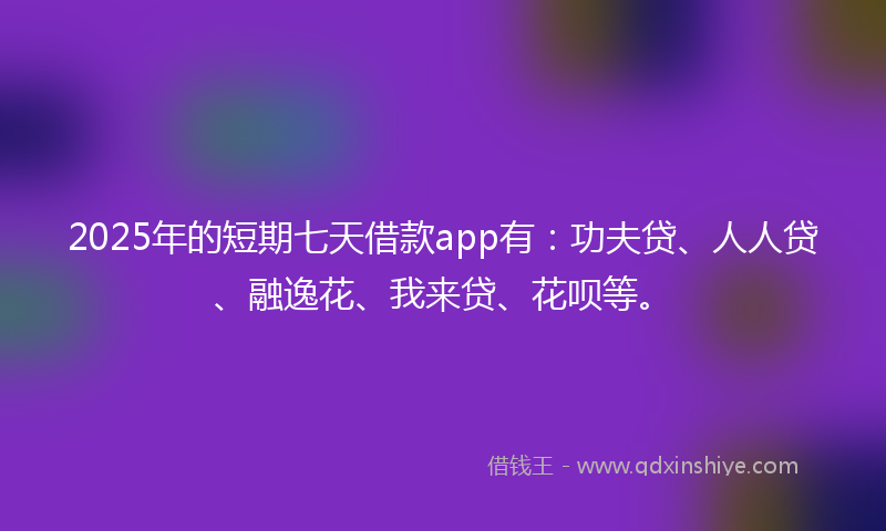 2025年的短期七天借款app有：功夫贷、人人贷、融逸花、我来贷、花呗等。