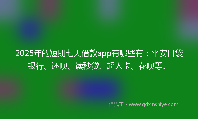 2025年的短期七天借款app有哪些有：平安口袋银行、还呗、读秒贷、超人卡、花呗等。