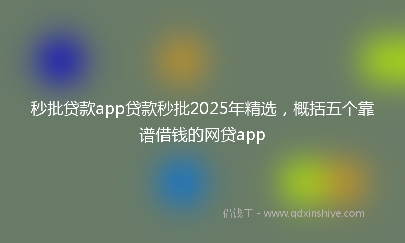秒批贷款app贷款秒批2025年精选，概括五个靠谱借钱的网贷app
