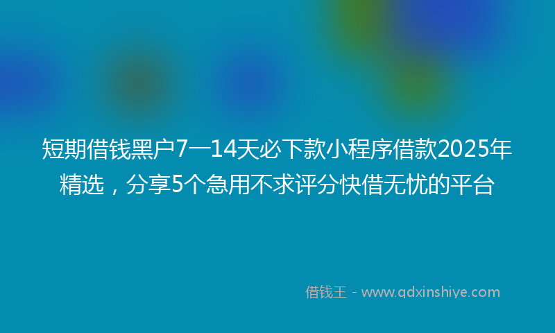 短期借钱黑户7一14天必下款小程序借款2025年精选，分享5个急用不求评分快借无忧的平台
