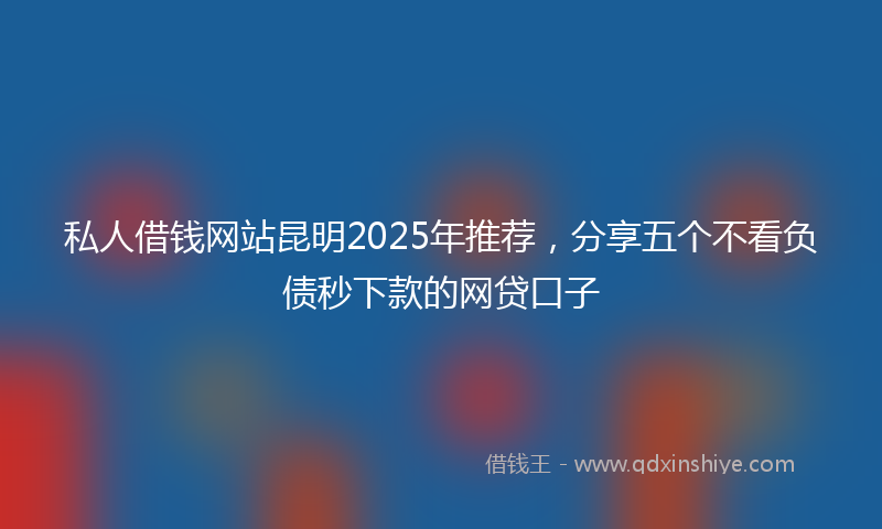 私人借钱网站昆明2025年推荐，分享五个不看负债秒下款的网贷口子