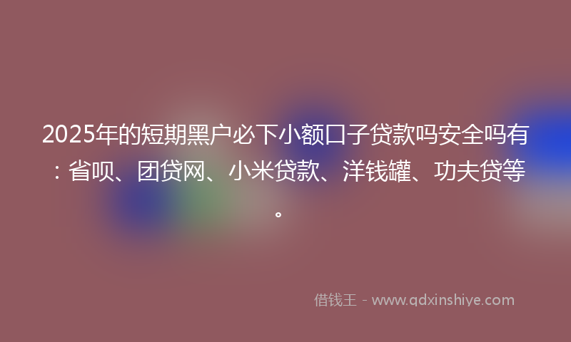 2025年的短期黑户必下小额口子贷款吗安全吗有：省呗、团贷网、小米贷款、洋钱罐、功夫贷等。