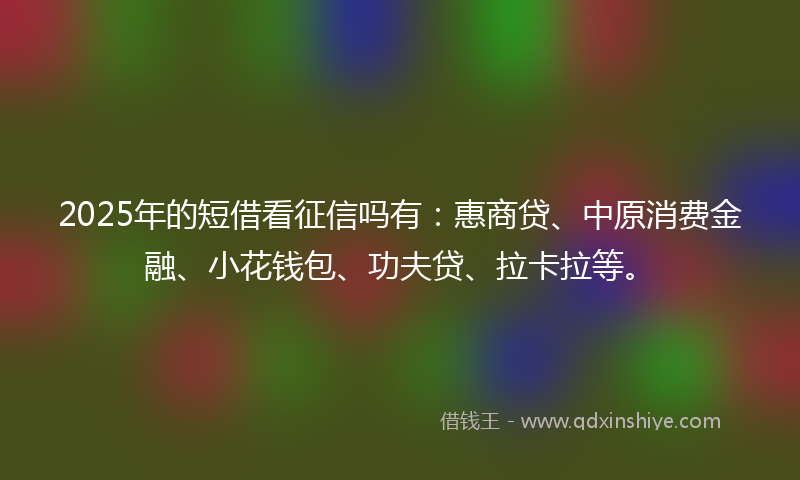 2025年的短借看征信吗有：惠商贷、中原消费金融、小花钱包、功夫贷、拉卡拉等。