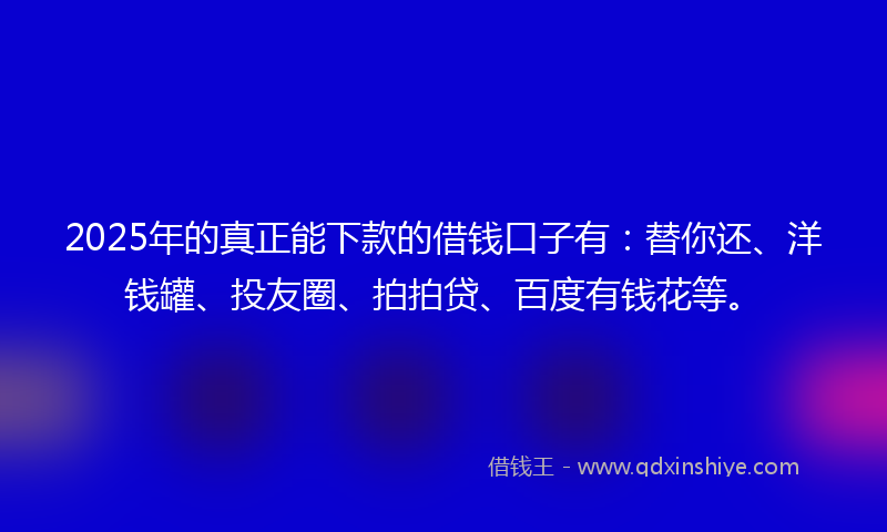 2025年的真正能下款的借钱口子有：替你还、洋钱罐、投友圈、拍拍贷、百度有钱花等。