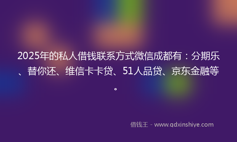 2025年的私人借钱联系方式微信成都有：分期乐、替你还、维信卡卡贷、51人品贷、京东金融等。