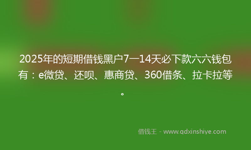 2025年的短期借钱黑户7一14天必下款六六钱包有：e微贷、还呗、惠商贷、360借条、拉卡拉等。