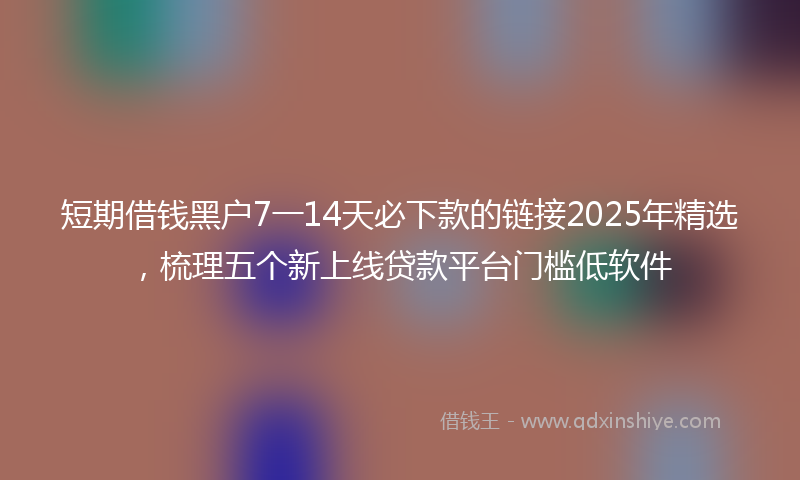 短期借钱黑户7一14天必下款的链接2025年精选，梳理五个新上线贷款平台门槛低软件