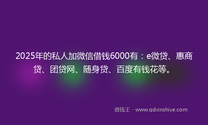 2025年的私人加微信借钱6000有：e微贷、惠商贷、团贷网、随身贷、百度有钱花等。