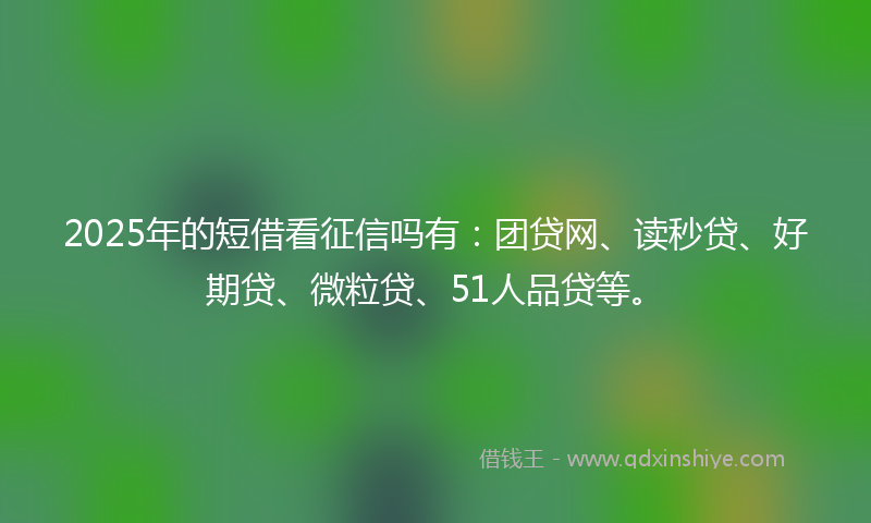2025年的短借看征信吗有：团贷网、读秒贷、好期贷、微粒贷、51人品贷等。