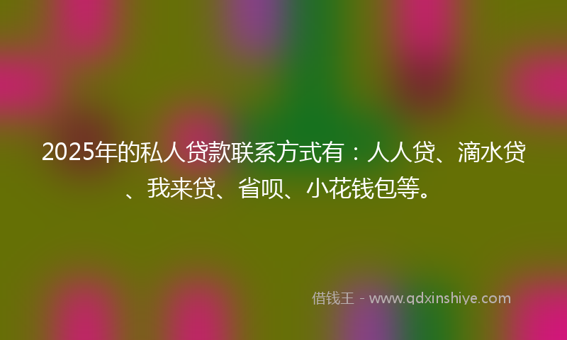 2025年的私人贷款联系方式有：人人贷、滴水贷、我来贷、省呗、小花钱包等。