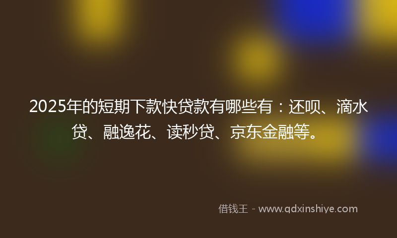 2025年的短期下款快贷款有哪些有：还呗、滴水贷、融逸花、读秒贷、京东金融等。