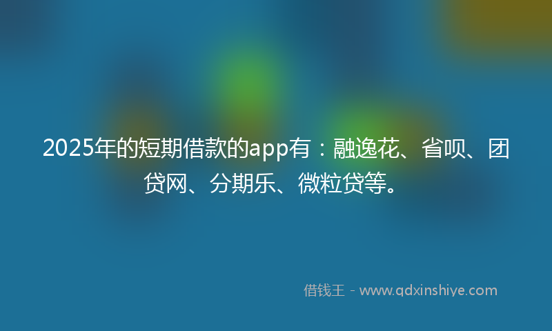 2025年的短期借款的app有：融逸花、省呗、团贷网、分期乐、微粒贷等。