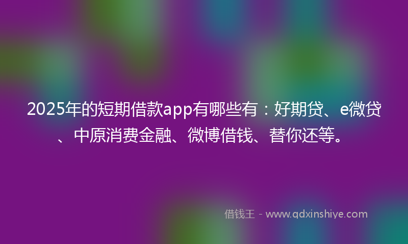 2025年的短期借款app有哪些有：好期贷、e微贷、中原消费金融、微博借钱、替你还等。