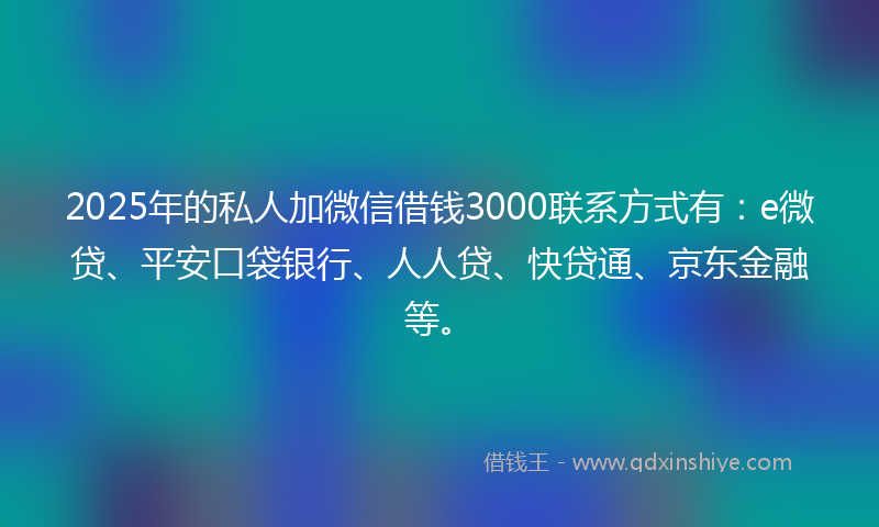 2025年的私人加微信借钱3000联系方式有：e微贷、平安口袋银行、人人贷、快贷通、京东金融等。