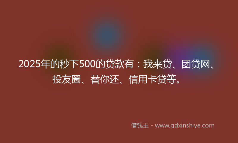 2025年的秒下500的贷款有：我来贷、团贷网、投友圈、替你还、信用卡贷等。