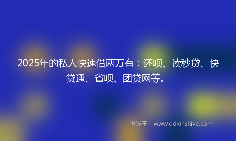 2025年的私人快速借两万有：还呗、读秒贷、快贷通、省呗、团贷网等。