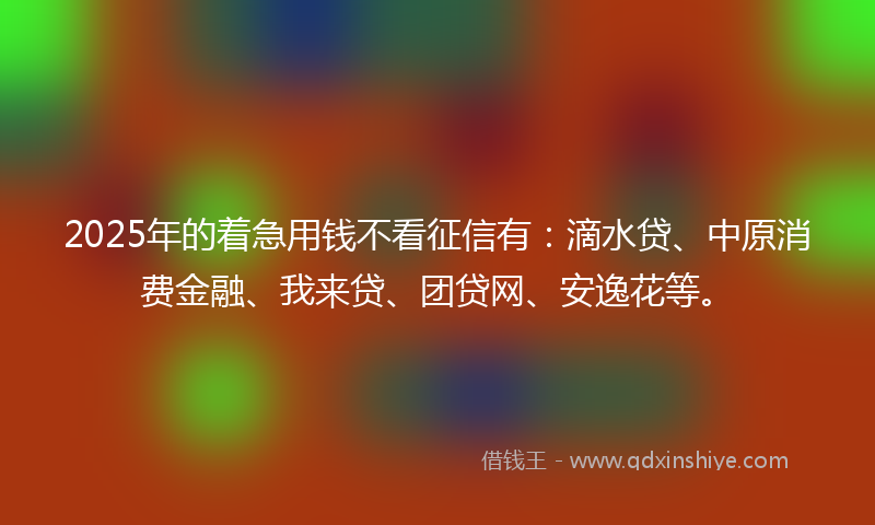 2025年的着急用钱不看征信有:滴水贷、中原消费金融、我来贷、团贷网、安逸花等。