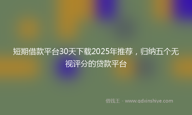 短期借款平台30天下载2025年推荐，归纳五个无视评分的贷款平台