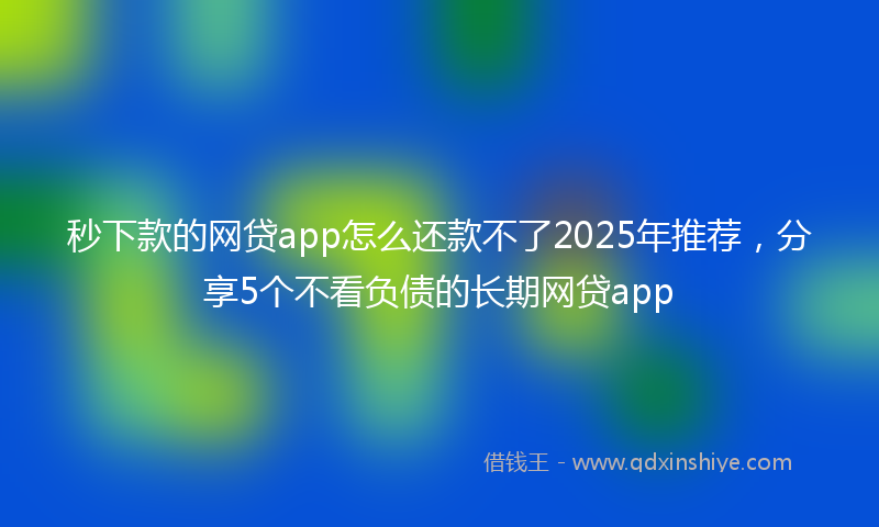 秒下款的网贷app怎么还款不了2025年推荐，分享5个不看负债的长期网贷app