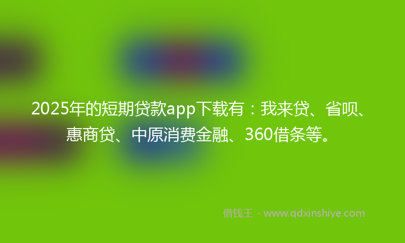 2025年的短期贷款app下载有：我来贷、省呗、惠商贷、中原消费金融、360借条等。
