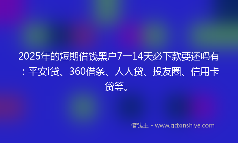 2025年的短期借钱黑户7一14天必下款要还吗有：平安i贷、360借条、人人贷、投友圈、信用卡贷等。