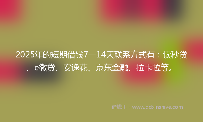 2025年的短期借钱7一14天联系方式有：读秒贷、e微贷、安逸花、京东金融、拉卡拉等。