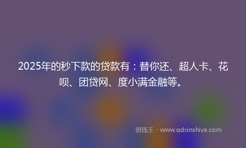 2025年的秒下款的贷款有：替你还、超人卡、花呗、团贷网、度小满金融等。