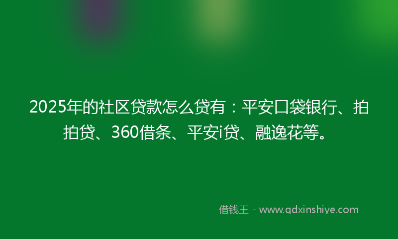 2025年的社区贷款怎么贷有：平安口袋银行、拍拍贷、360借条、平安i贷、融逸花等。