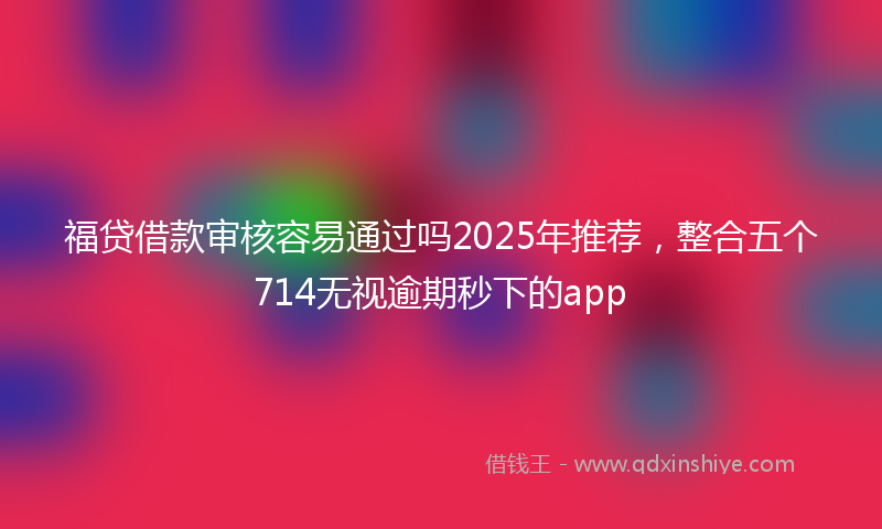 福贷借款审核容易通过吗2025年推荐，整合五个714无视逾期秒下的app
