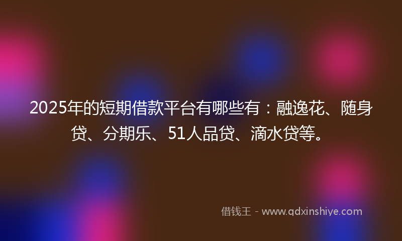 2025年的短期借款平台有哪些有：融逸花、随身贷、分期乐、51人品贷、滴水贷等。