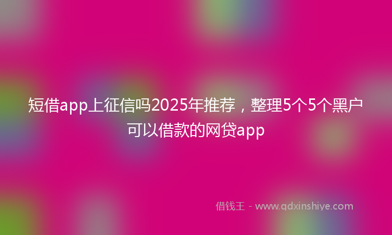 短借app上征信吗2025年推荐，整理5个5个黑户可以借款的网贷app