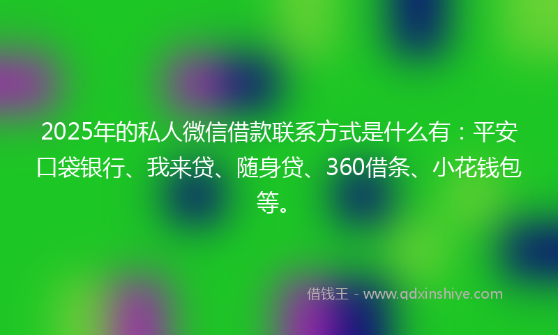 2025年的私人微信借款联系方式是什么有：平安口袋银行、我来贷、随身贷、360借条、小花钱包等。