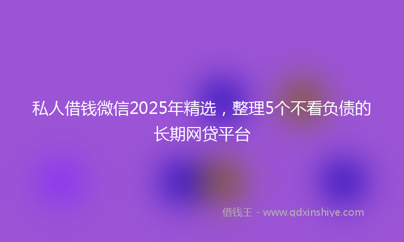 私人借钱微信2025年精选，整理5个不看负债的长期网贷平台