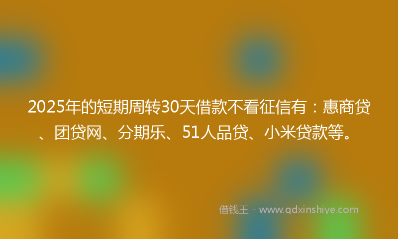2025年的短期周转30天借款不看征信有：惠商贷、团贷网、分期乐、51人品贷、小米贷款等。