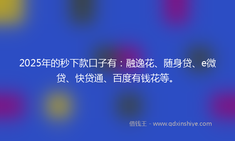 2025年的秒下款口子有：融逸花、随身贷、e微贷、快贷通、百度有钱花等。
