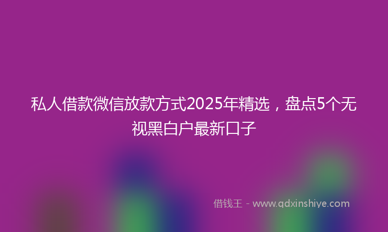 私人借款微信放款方式2025年精选，盘点5个无视黑白户最新口子