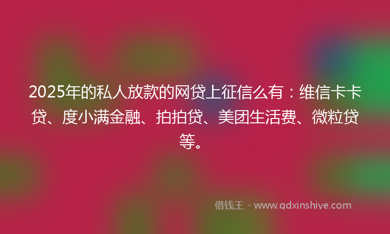 2025年的私人放款的网贷上征信么有：维信卡卡贷、度小满金融、拍拍贷、美团生活费、微粒贷等。