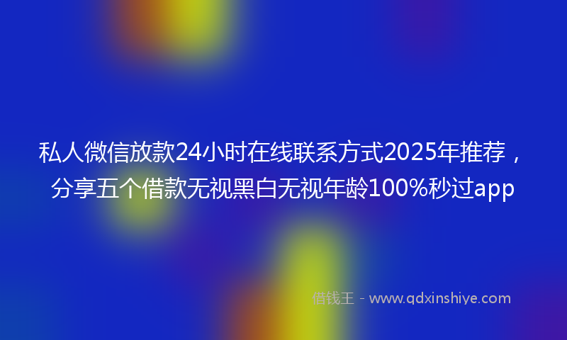 私人微信放款24小时在线联系方式2025年推荐，分享五个借款无视黑白无视年龄100%秒过app