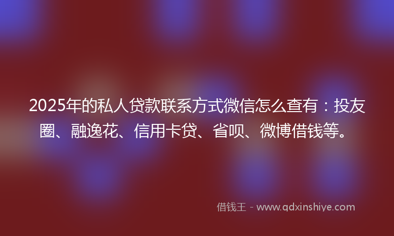 2025年的私人贷款联系方式微信怎么查有：投友圈、融逸花、信用卡贷、省呗、微博借钱等。