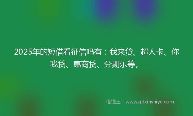 2025年的短借看征信吗有：我来贷、超人卡、你我贷、惠商贷、分期乐等。