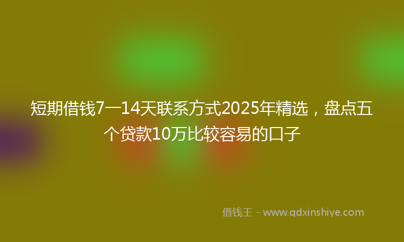 短期借钱7一14天联系方式2025年精选，盘点五个贷款10万比较容易的口子