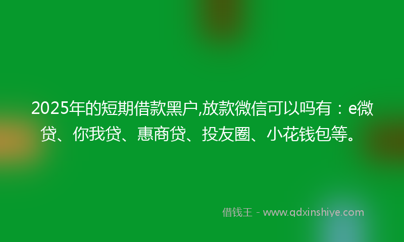 2025年的短期借款黑户,放款微信可以吗有：e微贷、你我贷、惠商贷、投友圈、小花钱包等。