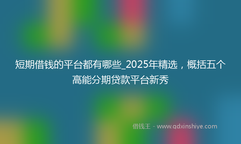 短期借钱的平台都有哪些_2025年精选，概括五个高能分期贷款平台新秀