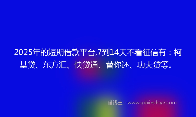 2025年的短期借款平台,7到14天不看征信有：柯基贷、东方汇、快贷通、替你还、功夫贷等。