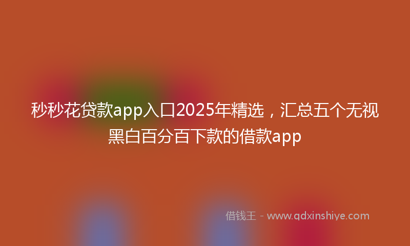 秒秒花贷款app入口2025年精选，汇总五个无视黑白百分百下款的借款app