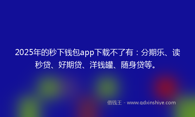 2025年的秒下钱包app下载不了有：分期乐、读秒贷、好期贷、洋钱罐、随身贷等。