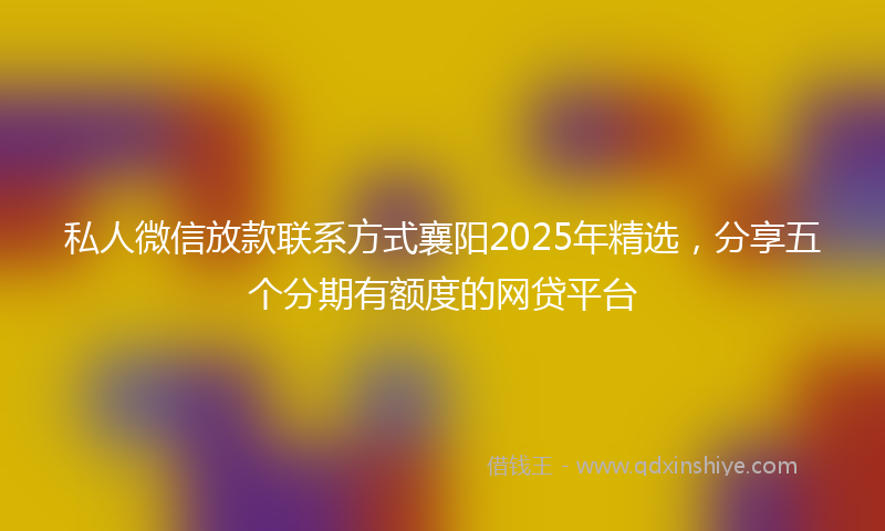 私人微信放款联系方式襄阳2025年精选，分享五个分期有额度的网贷平台