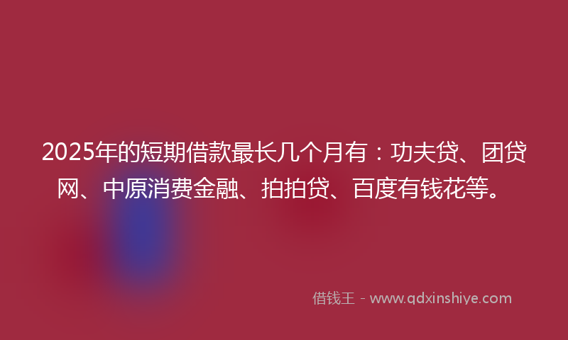2025年的短期借款最长几个月有：功夫贷、团贷网、中原消费金融、拍拍贷、百度有钱花等。
