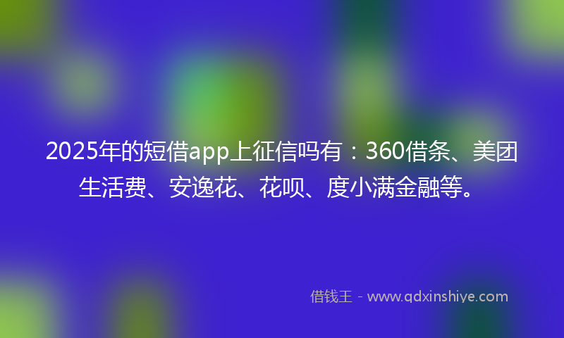 2025年的短借app上征信吗有：360借条、美团生活费、安逸花、花呗、度小满金融等。